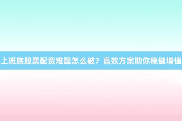 上班族股票配资难题怎么破？高效方案助你稳健增值