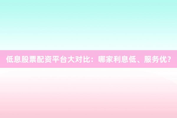 低息股票配资平台大对比：哪家利息低、服务优？