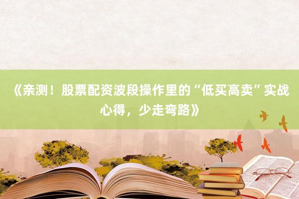 《亲测！股票配资波段操作里的“低买高卖”实战心得，少走弯路》