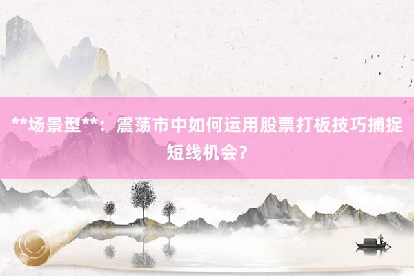 **场景型**：震荡市中如何运用股票打板技巧捕捉短线机会？