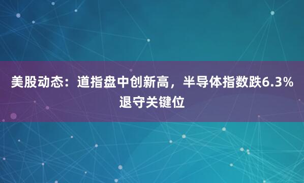 美股动态：道指盘中创新高，半导体指数跌6.3%退守关键位