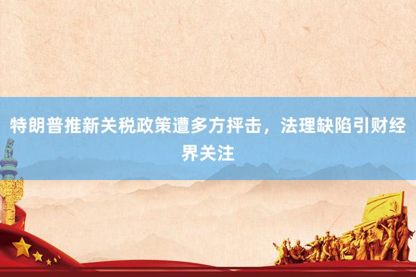 特朗普推新关税政策遭多方抨击，法理缺陷引财经界关注
