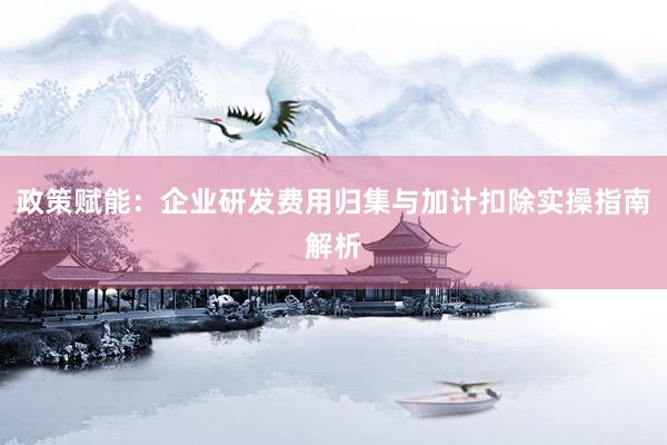 政策赋能：企业研发费用归集与加计扣除实操指南解析