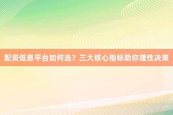 配资低息平台如何选？三大核心指标助你理性决策