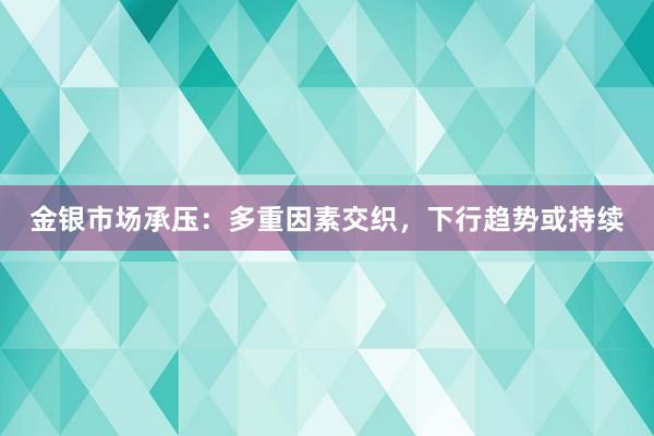 金银市场承压：多重因素交织，下行趋势或持续