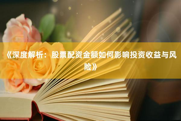 《深度解析：股票配资金额如何影响投资收益与风险》