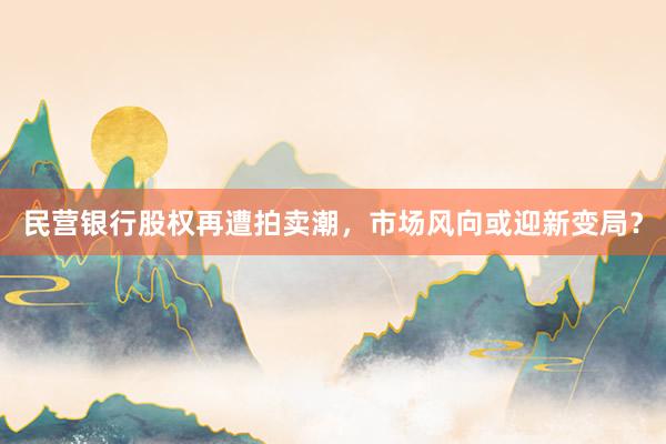 民营银行股权再遭拍卖潮，市场风向或迎新变局？