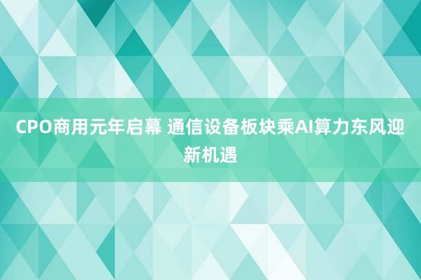 CPO商用元年启幕 通信设备板块乘AI算力东风迎新机遇