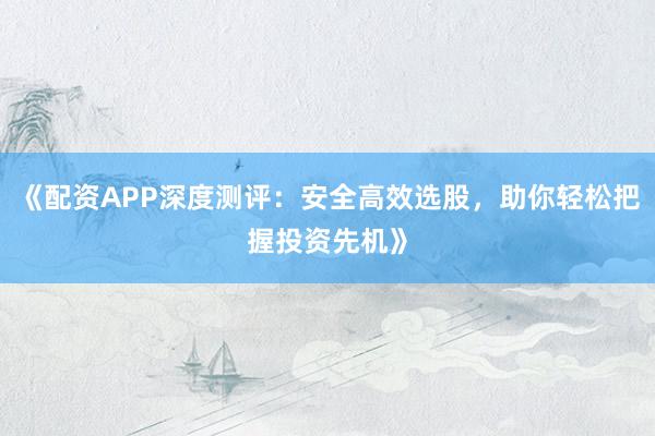 《配资APP深度测评：安全高效选股，助你轻松把握投资先机》