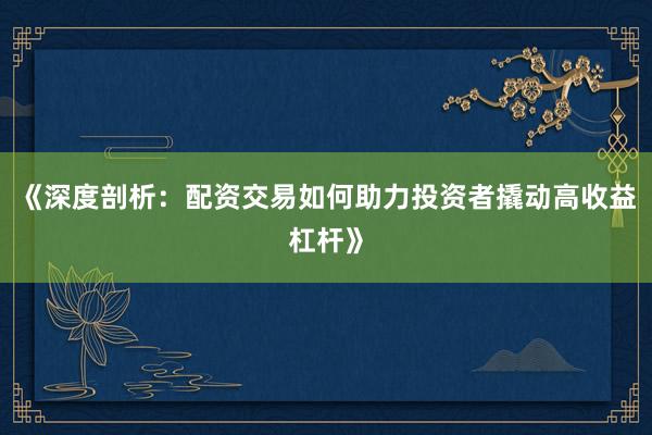 《深度剖析：配资交易如何助力投资者撬动高收益杠杆》