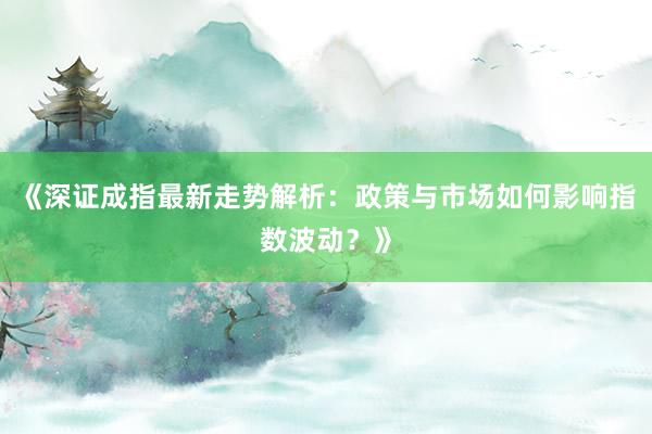 《深证成指最新走势解析：政策与市场如何影响指数波动？》