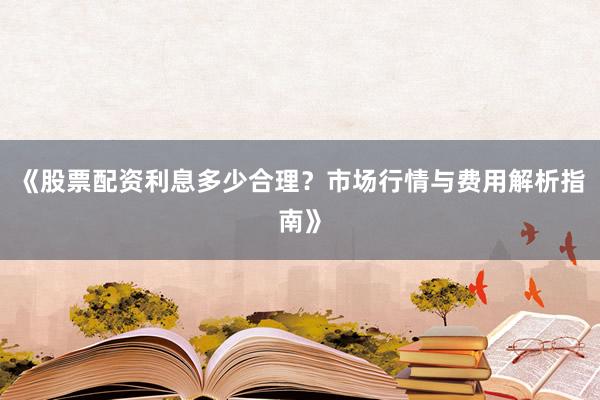 《股票配资利息多少合理？市场行情与费用解析指南》