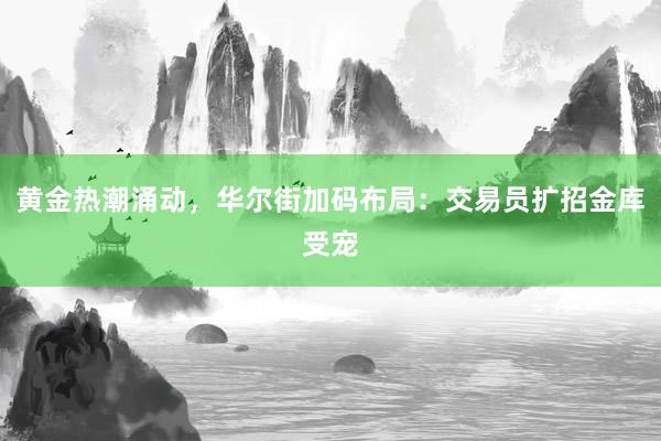 黄金热潮涌动，华尔街加码布局：交易员扩招金库受宠