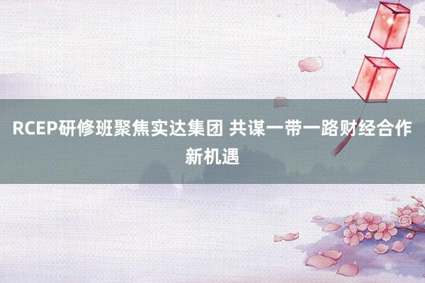 RCEP研修班聚焦实达集团 共谋一带一路财经合作新机遇