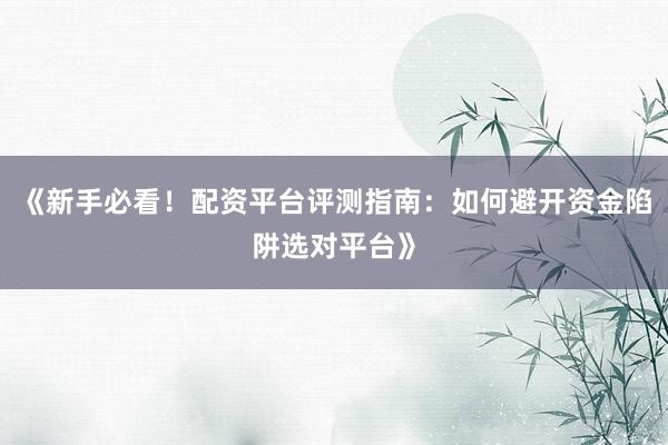 《新手必看！配资平台评测指南：如何避开资金陷阱选对平台》