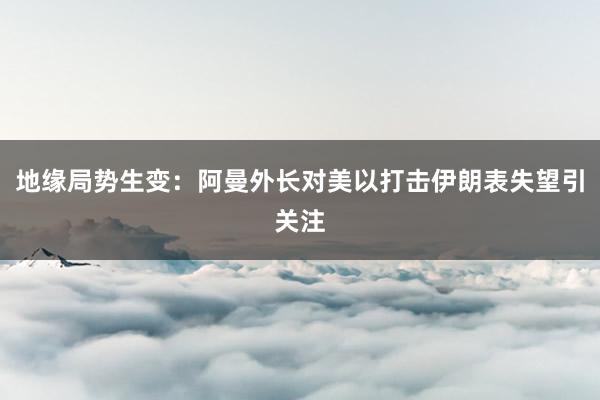 地缘局势生变：阿曼外长对美以打击伊朗表失望引关注