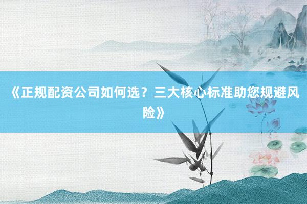 《正规配资公司如何选？三大核心标准助您规避风险》