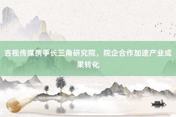 吉视传媒携手长三角研究院，院企合作加速产业成果转化
