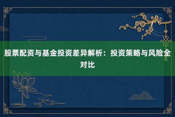 股票配资与基金投资差异解析：投资策略与风险全对比