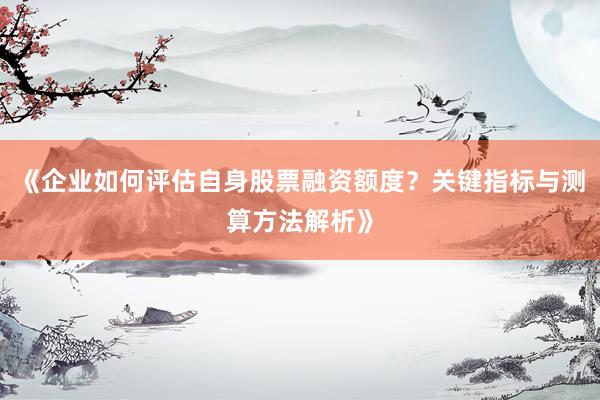 《企业如何评估自身股票融资额度？关键指标与测算方法解析》