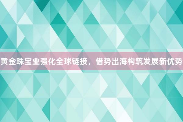 黄金珠宝业强化全球链接，借势出海构筑发展新优势
