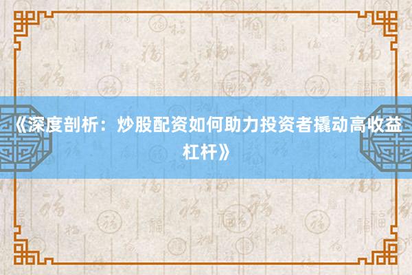 《深度剖析：炒股配资如何助力投资者撬动高收益杠杆》