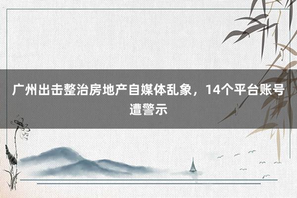 广州出击整治房地产自媒体乱象，14个平台账号遭警示