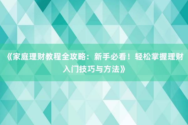 《家庭理财教程全攻略：新手必看！轻松掌握理财入门技巧与方法》