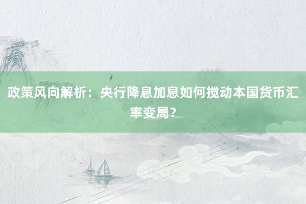 政策风向解析：央行降息加息如何搅动本国货币汇率变局？