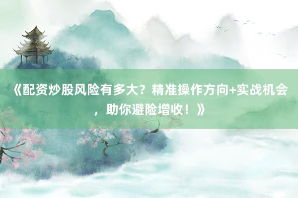 《配资炒股风险有多大？精准操作方向+实战机会，助你避险增收！》