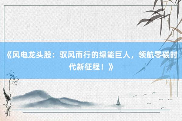 《风电龙头股：驭风而行的绿能巨人，领航零碳时代新征程！》