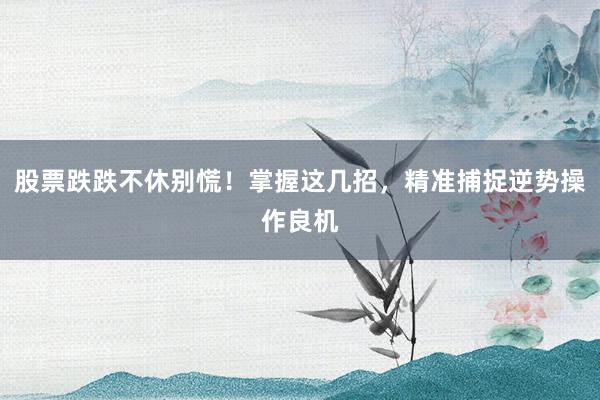 股票跌跌不休别慌！掌握这几招，精准捕捉逆势操作良机