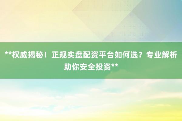 **权威揭秘！正规实盘配资平台如何选？专业解析助你安全投资**