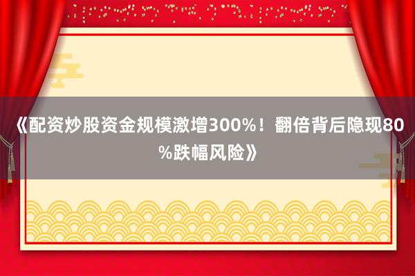 《配资炒股资金规模激增300%！翻倍背后隐现80%跌幅风险》