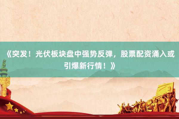 《突发！光伏板块盘中强势反弹，股票配资涌入或引爆新行情！》