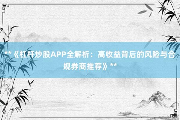 **《杠杆炒股APP全解析：高收益背后的风险与合规券商推荐》**