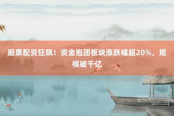 股票配资狂飙！资金抱团板块涨跌幅超20%，规模破千亿