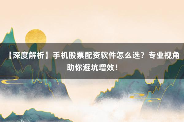 【深度解析】手机股票配资软件怎么选？专业视角助你避坑增效！