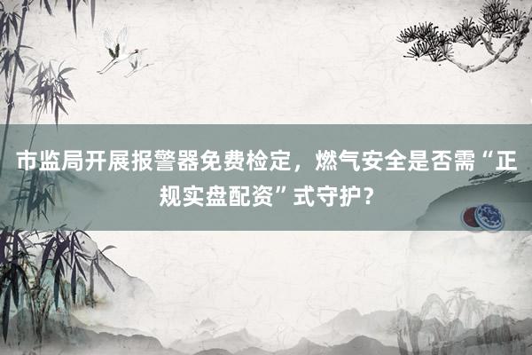 市监局开展报警器免费检定，燃气安全是否需“正规实盘配资”式守护？