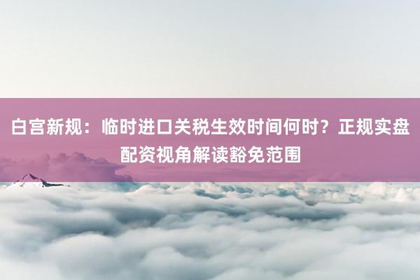 白宫新规：临时进口关税生效时间何时？正规实盘配资视角解读豁免范围
