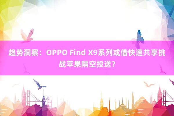 趋势洞察：OPPO Find X9系列或借快速共享挑战苹果隔空投送？