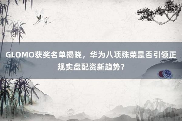 GLOMO获奖名单揭晓，华为八项殊荣是否引领正规实盘配资新趋势？