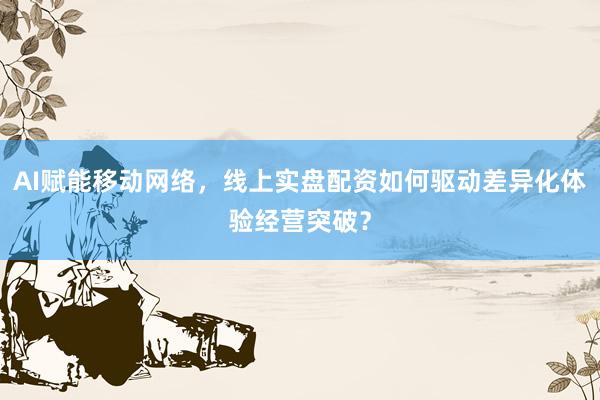 AI赋能移动网络，线上实盘配资如何驱动差异化体验经营突破？
