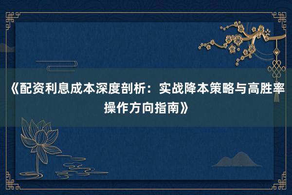 《配资利息成本深度剖析：实战降本策略与高胜率操作方向指南》