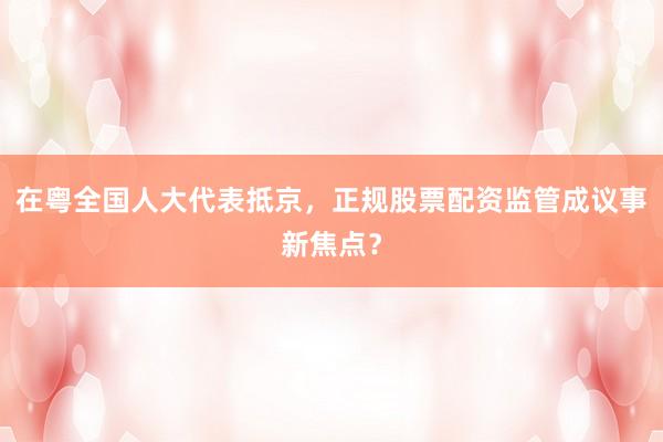 在粤全国人大代表抵京，正规股票配资监管成议事新焦点？