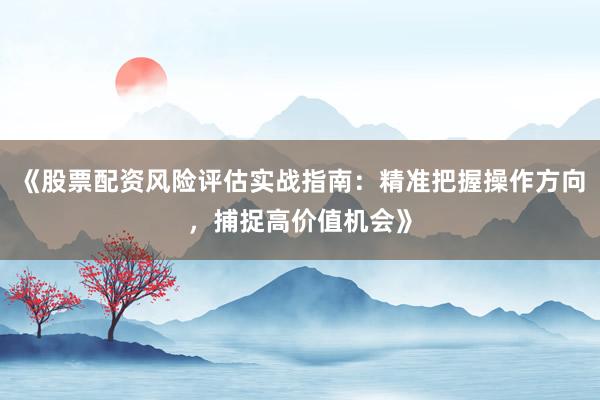 《股票配资风险评估实战指南：精准把握操作方向，捕捉高价值机会》