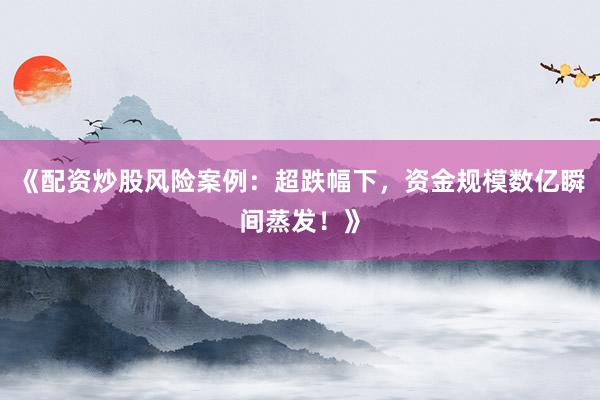 《配资炒股风险案例：超跌幅下，资金规模数亿瞬间蒸发！》