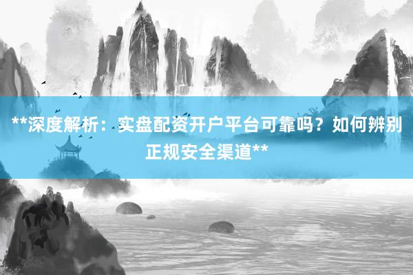 **深度解析：实盘配资开户平台可靠吗？如何辨别正规安全渠道**