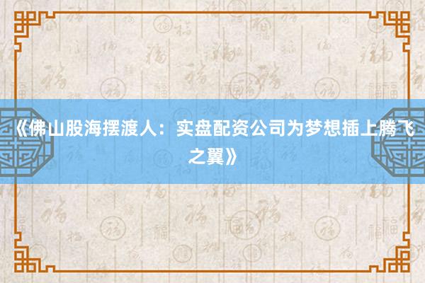 《佛山股海摆渡人：实盘配资公司为梦想插上腾飞之翼》