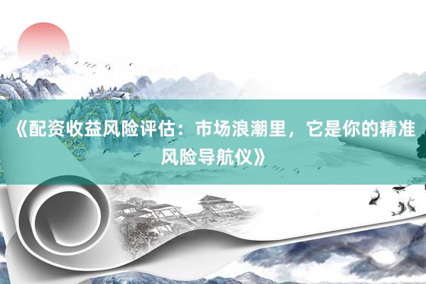 《配资收益风险评估：市场浪潮里，它是你的精准风险导航仪》